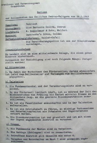 Bericht zur Kollaudation (=Prüfung und Genehmigung eines Bauvorhabens) des Skiliftes durch das kantonale Meliorations- und Vermessungsamt Graubünden vom 26.1.1962. Offenbar war alles etwas in Eile abgelaufen, einige Details harren noch der Erledigung. Interessant: "Die Gehänge (Schlepper) sind zu nummerieren."
